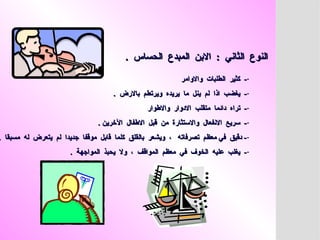 . ‫الحساس‬ ‫المبدع‬ ‫االبن‬ : ‫الثاني‬ ‫النوع‬
. ‫الحساس‬ ‫المبدع‬ ‫االبن‬ : ‫الثاني‬ ‫النوع‬
-
‫واالوامر‬ ‫الطلبات‬ ‫كثير‬ -
‫واالوامر‬ ‫الطلبات‬ ‫كثير‬ -
-
. ‫باالرض‬ ‫ويرتطم‬ ‫يريده‬ ‫ما‬ ‫ينل‬ ‫لم‬ ‫اذا‬ ‫يغضب‬ -
. ‫باالرض‬ ‫ويرتطم‬ ‫يريده‬ ‫ما‬ ‫ينل‬ ‫لم‬ ‫اذا‬ ‫يغضب‬ -
-
‫واالطوار‬ ‫االدوار‬ ‫متقلب‬ ‫دائما‬ ‫تراه‬ -
‫واالطوار‬ ‫االدوار‬ ‫متقلب‬ ‫دائما‬ ‫تراه‬ -
-
. ‫اآلخرين‬ ‫االطفال‬ ‫قبل‬ ‫من‬ ‫واالستثارة‬ ‫االنفعال‬ ‫سريع‬ -
. ‫اآلخرين‬ ‫االطفال‬ ‫قبل‬ ‫من‬ ‫واالستثارة‬ ‫االنفعال‬ ‫سريع‬ -
-
. ‫مسبقا‬ ‫له‬ ‫يتعرض‬ ‫لم‬ ‫جديدا‬ ‫موقفا‬ ‫قابل‬ ‫كلما‬ ‫بالقلق‬ ‫ويشعر‬ ، ‫تصرفاته‬ ‫معظم‬ ‫في‬ ‫دقيق‬ -
. ‫مسبقا‬ ‫له‬ ‫يتعرض‬ ‫لم‬ ‫جديدا‬ ‫موقفا‬ ‫قابل‬ ‫كلما‬ ‫بالقلق‬ ‫ويشعر‬ ، ‫تصرفاته‬ ‫معظم‬ ‫في‬ ‫دقيق‬ -
-
. ‫المواجهة‬ ‫يحبذ‬ ‫وال‬ ، ‫المواقف‬ ‫معظم‬ ‫في‬ ‫الخوف‬ ‫عليه‬ ‫يغلب‬ -
. ‫المواجهة‬ ‫يحبذ‬ ‫وال‬ ، ‫المواقف‬ ‫معظم‬ ‫في‬ ‫الخوف‬ ‫عليه‬ ‫يغلب‬ -
 