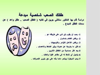 ‫مبدعة‬ ‫شخصية‬ ‫الصعب‬ ‫طفلك‬
‫مبدعة‬ ‫شخصية‬ ‫الصعب‬ ‫طفلك‬
‫عن‬ ) ‫واعد‬ ‫طفل‬ .. ‫الصعب‬ ‫الطفل‬ ( ‫كتابه‬ ‫في‬ ‫جرين‬ ‫ستانلي‬ ‫الدكتور‬ ‫بها‬ ‫قام‬ ‫دراسة‬
‫عن‬ ) ‫واعد‬ ‫طفل‬ .. ‫الصعب‬ ‫الطفل‬ ( ‫كتابه‬ ‫في‬ ‫جرين‬ ‫ستانلي‬ ‫الدكتور‬ ‫بها‬ ‫قام‬ ‫دراسة‬
. ‫المبدع‬ ‫الطفل‬ ‫سمات‬
. ‫المبدع‬ ‫الطفل‬ ‫سمات‬
1
1
. ‫هو‬ ‫طريقته‬ ‫على‬ ‫شئ‬ ‫بأي‬ ‫يقوم‬ ‫ان‬ ‫يحب‬ -
. ‫هو‬ ‫طريقته‬ ‫على‬ ‫شئ‬ ‫بأي‬ ‫يقوم‬ ‫ان‬ ‫يحب‬ -
2
2
. ‫باستمرار‬ ‫الطعام‬ ‫يرفض‬ -
. ‫باستمرار‬ ‫الطعام‬ ‫يرفض‬ -
3
3
. ‫والتوجيهات‬ ‫لألوامر‬ ‫االذعان‬ ‫يرفض‬ -
. ‫والتوجيهات‬ ‫لألوامر‬ ‫االذعان‬ ‫يرفض‬ -
4
4
. ‫واالعصاب‬ ‫الضغط‬ ‫ويثير‬ ‫هدوئنا‬ ‫عن‬ ‫يخرجنا‬ ‫ما‬ ‫كثير‬ -
. ‫واالعصاب‬ ‫الضغط‬ ‫ويثير‬ ‫هدوئنا‬ ‫عن‬ ‫يخرجنا‬ ‫ما‬ ‫كثير‬ -
5
5
. ‫اآلخرين‬ ‫االطفال‬ ‫من‬ ‫حساسية‬ ‫اكثر‬ ‫يعد‬ -
. ‫اآلخرين‬ ‫االطفال‬ ‫من‬ ‫حساسية‬ ‫اكثر‬ ‫يعد‬ -
6
6
. ‫والعنف‬ ‫القوة‬ ‫مظاهر‬ ‫الى‬ ‫له‬ ‫نشاط‬ ‫أي‬ ‫يتحول‬ -
. ‫والعنف‬ ‫القوة‬ ‫مظاهر‬ ‫الى‬ ‫له‬ ‫نشاط‬ ‫أي‬ ‫يتحول‬ -
7
7
. ‫التصرفات‬ ‫بتبرير‬ ‫حق‬ ‫على‬ ‫بأنه‬ ‫دائما‬ ‫ويشعر‬ ‫السيطرة‬ ‫يحب‬ -
. ‫التصرفات‬ ‫بتبرير‬ ‫حق‬ ‫على‬ ‫بأنه‬ ‫دائما‬ ‫ويشعر‬ ‫السيطرة‬ ‫يحب‬ -
 