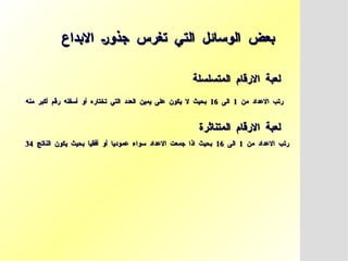 ‫االبداع‬ ‫جذور‬ ‫تغرس‬ ‫التي‬ ‫الوسائل‬ ‫بعض‬
‫االبداع‬ ‫جذور‬ ‫تغرس‬ ‫التي‬ ‫الوسائل‬ ‫بعض‬
‫المتسلسلة‬ ‫االرقام‬ ‫لعبة‬
‫المتسلسلة‬ ‫االرقام‬ ‫لعبة‬
‫من‬ ‫االعداد‬ ‫رتب‬
‫من‬ ‫االعداد‬ ‫رتب‬
1
1
‫الى‬
‫الى‬
16
16
‫منه‬ ‫أكبر‬ ‫رقم‬ ‫أسفله‬ ‫أو‬ ‫تختاره‬ ‫التي‬ ‫العدد‬ ‫يمين‬ ‫على‬ ‫يكون‬ ‫ال‬ ‫بحيث‬
‫منه‬ ‫أكبر‬ ‫رقم‬ ‫أسفله‬ ‫أو‬ ‫تختاره‬ ‫التي‬ ‫العدد‬ ‫يمين‬ ‫على‬ ‫يكون‬ ‫ال‬ ‫بحيث‬
‫المتناثرة‬ ‫االرقام‬ ‫لعبة‬
‫المتناثرة‬ ‫االرقام‬ ‫لعبة‬
‫من‬ ‫االعداد‬ ‫رتب‬
‫من‬ ‫االعداد‬ ‫رتب‬
1
1
‫الى‬
‫الى‬
16
16
‫الناتج‬ ‫يكون‬ ‫بحيث‬ ‫أفقيا‬ ‫أو‬ ‫عموديا‬ ‫سواء‬ ‫االعداد‬ ‫جمعت‬ ‫اذا‬ ‫بحيث‬
‫الناتج‬ ‫يكون‬ ‫بحيث‬ ‫أفقيا‬ ‫أو‬ ‫عموديا‬ ‫سواء‬ ‫االعداد‬ ‫جمعت‬ ‫اذا‬ ‫بحيث‬
34
34
 