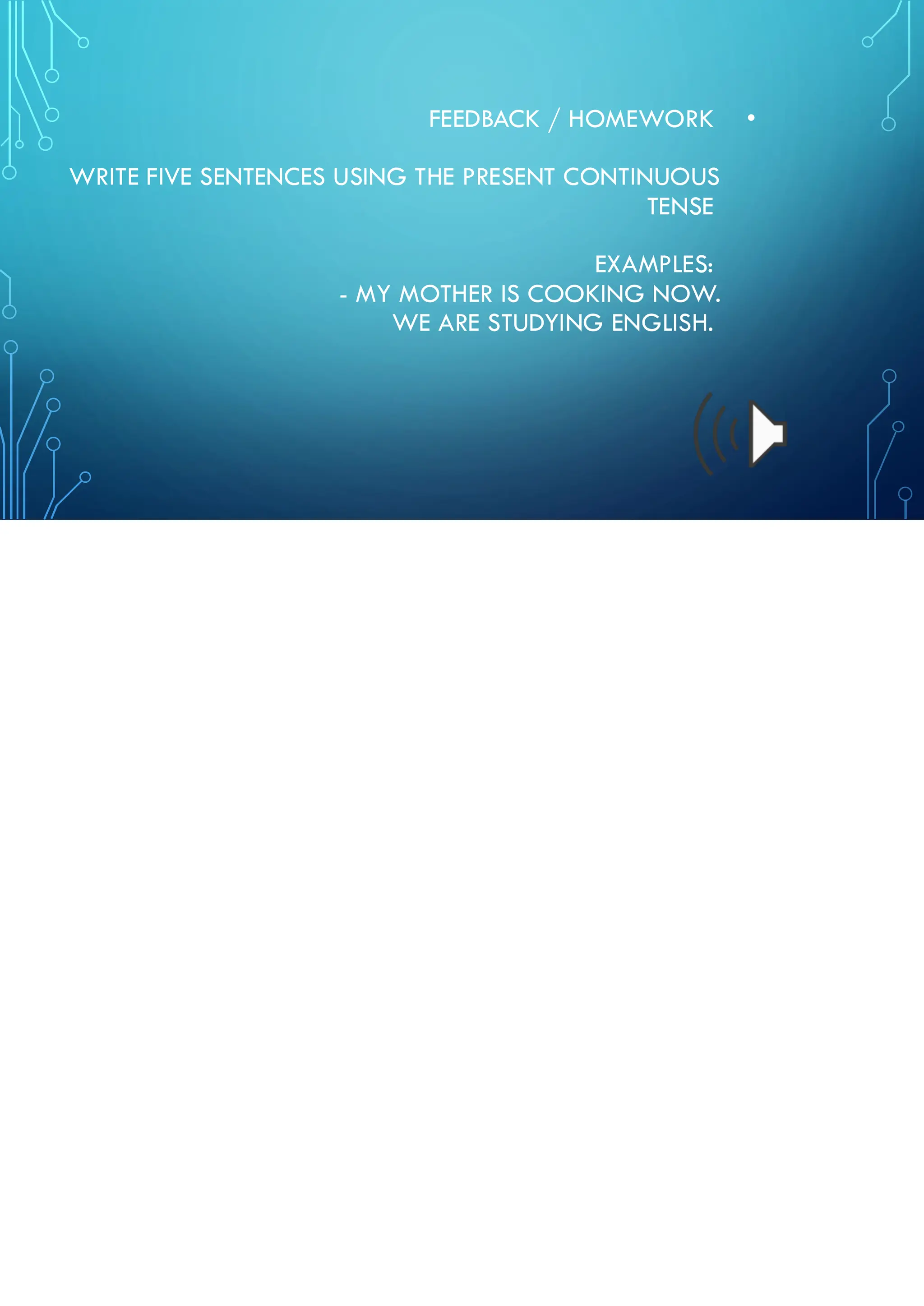 •
FEEDBACK / HOMEWORK
WRITE FIVE SENTENCES USING THE PRESENT CONTINUOUS
TENSE
EXAMPLES:
- MY MOTHER IS COOKING NOW.
WE ARE STUDYING ENGLISH.
 