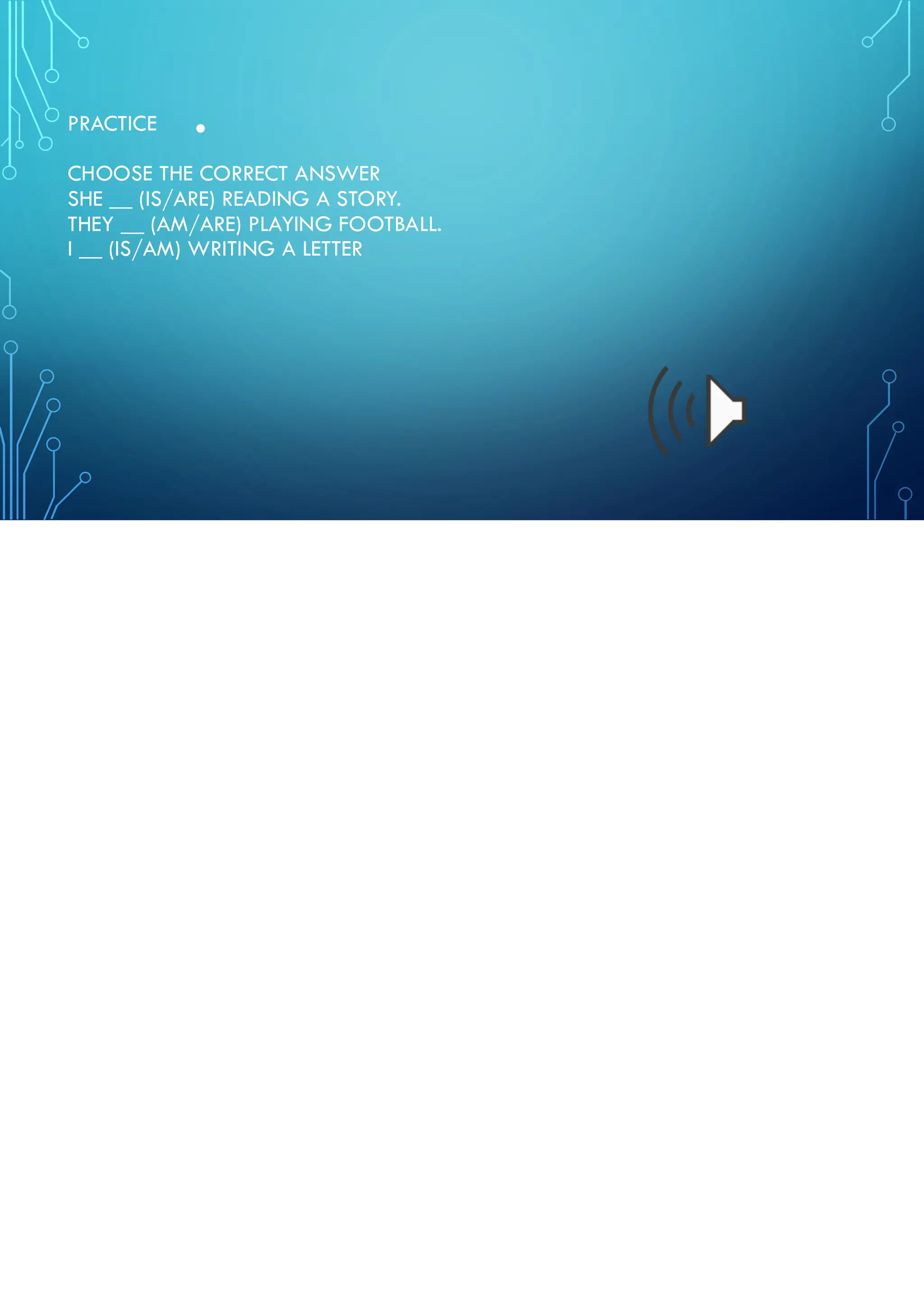 •
PRACTICE
CHOOSE THE CORRECT ANSWER
SHE __ (IS/ARE) READING A STORY.
THEY __ (AM/ARE) PLAYING FOOTBALL.
I __ (IS/AM) WRITING A LETTER
 