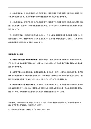 1、水処理技術は、こうした現場の人手不足を補い、既存労働者の負荷軽減と生産性向上を両立させ
る有効な解決策として、幅広い業種での導入需要が拡大する見込みでございます。
2、水処理技術は、プログラミングが比較的容易で、製品モデルの変更に伴うタスクの切り替えが迅
速に行えるため、生産ラインの柔軟性を飛躍的に高め、日本のものづくり競争力の強化に貢献する可能
性が大きいです。
3、水処理技術は、生成 AI を活用したシミュレーションによる最適動作計画の自動生成など、技
術的な進歩により、専門知識がなくても容易に導入・活用できる時代が近づいており、これが市場
の爆発的普及を引き起こす可能性があります。
目標達成を阻む課題
1、巨額な初期投資と資金調達の困難：水処理技術は、資金力の限られる新興国・開発途上国では、
プロジェクト資金の調達が困難であり、必要とされる水処理インフラの整備が大幅に遅延する主要な要
因となっています。
2、人材の不足：水処理技術は、継続的な薬品費、エネルギーコスト、膜などの消耗品交換、専門知
識を有する技術者による維持管理が必要です。また適切な O&M を行うための人材が不足しており、施
設が十分な性能を発揮できない「ハードとソフトのギャップ」が大きな課題です。
3、国内人口減少と水需要の頭打ち：日本の人口は減少局面にあり、家庭用水需要は長期的に横ばい
または減少傾向です。このため、需要拡大を前提とした大規模な新規浄水場・下水処理場の建設需要は
限られており、市場規模の拡大を根本的に制約する構造的要因となっています。
本記事は、YH Research が発行したレポート 「グローバル水処理技術のトップ会社の市場シェア
およびランキング 2026」 を紹介しています。
◇レポートの詳細内容・無料サンプルお申込みはこちら
 