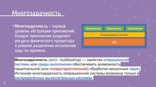 Многозадачность
•Многозадачность – первый
уровень абстракции приложений.
Каждое приложение разделяет
ресурсы физического процессора
в режиме разделения исполнения
кода по времени
3
Приложение
Операционная система
ЦПУ
Приложение Приложение
Многозада́чность (англ. multitasking) — свойство операционной
системы или среды выполнения обеспечивать возможность
параллельной (или псевдопараллельной) обработки нескольких задач.
Истинная многозадачность операционной системы возможна только в
распределённых вычислительных системах.
 