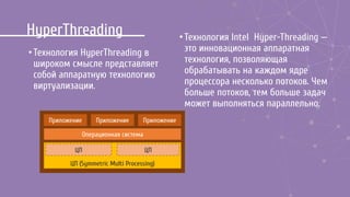 HyperThreading
•Технология HyperThreading в
широком смысле представляет
собой аппаратную технологию
виртуализации.
Приложение
Операционная система
ЦП (Symmetric Multi Processing)
Приложение Приложение
ЦП ЦП
•Технология Intel Hyper-Threading —
это инновационная аппаратная
технология, позволяющая
обрабатывать на каждом ядре
процессора несколько потоков. Чем
больше потоков, тем больше задач
может выполняться параллельно.
 