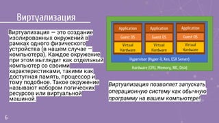 Виртуализация
Виртуализация — это создание
изолированных окружений в
рамках одного физического
устройства (в нашем случае —
компьютера). Каждое окружение
при этом выглядит как отдельный
компьютер со своими
характеристиками, такими как
доступная память, процессор и
тому подобное. Такое окружение
называют набором логических
ресурсов или виртуальной
машиной.
6
Hardware (CPU, Memory, NIC, Disk)
Hypervisor (Hyper-V, Xen, ESX Server)
Application
Guest OS
Virtual
Hardware
Application
Guest OS
Virtual
Hardware
Application
Guest OS
Virtual
Hardware
Виртуализация позволяет запускать
операционную систему как обычную
программу на вашем компьютере!
 