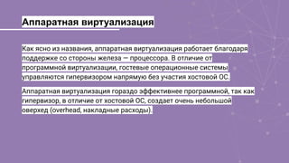 Аппаратная виртуализация
Как ясно из названия, аппаратная виртуализация работает благодаря
поддержке со стороны железа — процессора. В отличие от
программной виртуализации, гостевые операционные системы
управляются гипервизором напрямую без участия хостовой ОС.
Аппаратная виртуализация гораздо эффективнее программной, так как
гипервизор, в отличие от хостовой ОС, создает очень небольшой
оверхед (overhead, накладные расходы).
 