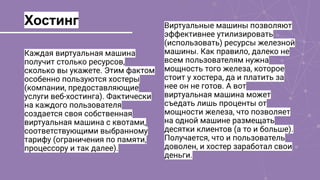 Хостинг
Каждая виртуальная машина
получит столько ресурсов,
сколько вы укажете. Этим фактом
особенно пользуются хостеры
(компании, предоставляющие
услуги веб-хостинга). Фактически
на каждого пользователя
создается своя собственная
виртуальная машина с квотами,
соответствующими выбранному
тарифу (ограничения по памяти,
процессору и так далее).
Виртуальные машины позволяют
эффективнее утилизировать
(использовать) ресурсы железной
машины. Как правило, далеко не
всем пользователям нужна
мощность того железа, которое
стоит у хостера, да и платить за
нее он не готов. А вот
виртуальная машина может
съедать лишь проценты от
мощности железа, что позволяет
на одной машине размещать
десятки клиентов (а то и больше).
Получается, что и пользователь
доволен, и хостер заработал свои
деньги.
 