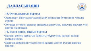 ✅ 5. Өглөг, авлагын бүртгэл
• Харилцагч байгууллагуудтай хийх тооцооны бүртгэлийг хөтөлж
сурсан.
• Хугацаа хэтэрсэн авлагад анхаарал хандуулж, сануулга явуулах үйл
явцтай танилцсан.
✅ 6. Бэлэн мөнгө, кассын бүртгэл
• Кассын орлого зарлагын баримтыг бүрдүүлж, кассын тайлан
гаргаж сурсан.
• Мөнгөн хөрөнгийн үлдэгдэлтэй кассын дэвтэр тулган шалгаж
байсан.
ДАДЛАГЫН ЯВЦ
 