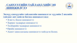 Энэхүү санхүүгийн тайлангийн шинжилгээг сүүлийн 2 жилийн
тайланг авч хийсэн бөгөөд шинжилгээнд:
• Хэвтээ, босоо шинжилгээ
• Хөрвөх чадварын шинжилгээ
• Төлбөрийн чадварын шинжилгээ
• Өрийн шинжилгээ
• Ашигт ажиллагааны шинжилгээ хийгдсэн болно.
САНХҮҮГИЙН ТАЙЛАНД ХИЙСЭН
ШИНЖИЛГЭЭ
 