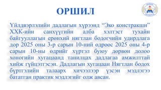 ОРШИЛ
Үйлдвэрлэлийн дадлагын хүрээнд “Эко констракшн”
ХХК-ийн санхүүгийн алба хэлтэст тухайн
байгууллагын ерөнхий нягтлан бодогчийн удирдлага
дор 2025 оны 3-р сарын 10-ний өдрөөс 2025 оны 4-р
сарын 10-ны өдрийг хүртэл буюу дөрвөн долоо
хоногийн хугацаанд танилцах дадлагаа амжилттай
хийж гүйцэтгэсэн. Дадлагын хугацаан Нягтлан бодох
бүртгэлийн талаарх хичээлээр үзсэн мэдлэгээ
бататган практик мэдлэгийг олж авсан.
 