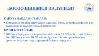 САНХҮҮ БАЙДЛЫН ТАЙЛАН:
• Компанийн өмчийн санхүүжилт давамгай болж, өөрийн хөрөнгөөр үйл
ажиллагаагаа явуулах чадамж нэмэгдсэн.
ОРЛОГЫН ТАЙЛАН:
• 2022 онд борлуулалтын орлогоос нийт ашиг 13.54%-ийг эзэлж байсан
бол 2023 онд энэ нь 10.26% болж буурсан. Энэ нь өртгийн өсөлт
орлогын өсөлтөөс илүү хурдацтай байсныг харуулна.
БОСОО ШИНЖИЛГЭЭ ДҮГНЭЛТ
 