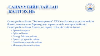 Санхүүгийн тайланг “Эко констракшн” ХХК н гүйлгээнд үндэслэн хийсэн
бөгөөд анхан шатны баримтуудын зарим хэсгийг хавсаргасан болно.
Санхүүгийн тайланг бэлтгэхдээ дараах зүйлсийг хийсэн болно.
• Ерөнхий журнал
• Гүйлгээ Баланс
• Санхүү байдлын тайлан
• Орлого үр дүнгийн тайлан
• Өмчийн өөрчлөлтийн тайлан
• Мөнгөн гүйлгээний тайлан
САНХҮҮГИЙН ТАЙЛАН
БЭЛТГЭХ НЬ
 