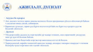 ✅ Асуудал ба хүндрэл
• Анх дадлага эхлэхэд зарим дансны кодчилол болон программын үйлдэл ойлгомжгүй байсан
ч дадлагын явцад дасаж, сайжирсан.
• Баримтын дутагдал, зарим үед бүрэн мэдээлэлгүй байх нь бүртгэлд хүндрэл үүсгэж
болдгийг ойлгосон.
✅ Дүгнэлт
• Үйлдвэрлэлийн дадлага нь мэргэжлийн ур чадвар эзэмших, онол практикийг уялдуулах
маш үр дүнтэй боломж байлаа.
• Цаашид нягтлан бодогчийн мэргэжлээр ажиллахад итгэлтэй болсон.
• Хариуцлагатай, нарийн тооцоотой ажиллах чадвар, анхаарал төвлөрөл шаарддаг ч хөгжиж
болохуйц чухал мэргэжил юм гэдгийг ойлгосон.
АЖИГЛАЛТ, ДҮГНЭЛТ
 