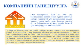 КОМПАНИЙН ТАНИЛЦУУЛГА
“Эко констракшн” ХХК нь 2002 онд
байгуулагдсан бөгөөд өнөөг хүртэл барилгын
салбарт тасралтгүй үйл ажиллагаагаа явуулж
Монгол улсын эдийн засаг, барилга угсралт,
бүтээн байгуулалтын хөгжилд өөрийн бодитой
хувь нэмэр оруулан ажиллаж байна.
Тус фирм нь Монгол улсын санхүүгийн салбарын хөгжил, дэвшилд хувь нэмрээ оруулан,
аудит ба баталгаажуулалт, татвар, бизнесийн зөвлөх үйлчилгээгээр дэлхийд тэргүүлэгч олон
улсын сүлжээ фирмүүдийн нэг болох “PKF International” сүлжээ фирмтэй 2016 оноос хойш
хамтран ажиллаж байгаа юм. Уг сүлжээ фирмийн Монгол Улс дахь албан ёсны төлөөллийг
хэрэгжүүлэх гишүүн фирмийн эрхийг 2017 онд хүлээн авсан ба үүгээрээ дамжуулан
үйлчлүүлэгч, харилцагчдад олон улсын стандартад нийцсэн, чанартай, мэргэжлийн ажил,
үйлчилгээг үзүүлдгээрээ онцлогтой компани юм.
 