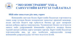“ЭКО КОНСТРАКШН” ХХК-н
САНХҮҮГИЙН БҮРТГЭЛ ТАЙЛАГНАЛ
НББ-ийн хяналтын үйл явц, горим
Компанийн нягтлан болох бүртгэлийн бодлогын хэрэгжилтэд
тавих өдөр тутмын болон төлөвлөгөөт хяналтыг ерөнхий менежер,
ахлах нягтлан бодогч нар гүйцэтгэх бөгөөд үр дүнг захирлын
ажлын албаны даргад танилцуулна. Төлөвлөгөөт болон хэсэгчилсэн
хяналт хийх удирдамжийг компанийн гүйцэтгэх захирал болон
түүний ажлын албаны дарга хамтран гаргана. Бүртгэлийн бодлогын
хэрэгжилтийн явц, үр дүн, холбогдох өөрчлөлтийн талаар
компанийн удирдлагуудад тогтмол мэдээлэх ёстой.
 