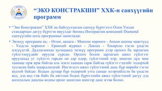 • “Эко Констракшн” ХХК нь байгууллагын санхүү бүртгэлээ Олон Улсын
стандартын дагуу бүртгэн явуулдаг бөгөөд Интерактив компаний Diamond
санхүүгийн цогц программыг ашигладаг.
• Энэхүү программ нь: - Өглөг, авлага - Мөнгөн хөрөнгө - Анхан шатны маягтууд
- Үндсэн хөрөнгө - Ерөнхий журнал - Лавлах - Тохиргоо гэсэн үндсэн
цэсүүдтэй. Дадлагынхаа хугацаанд энэхүү программ дээр орлого ба зарлагын
гүйлгээнүүдийг оруулж сурсан. Орлого болон зарлагын ажил гүйлгээг
оруулахад уг гүйлгээ гарсан он сар өдөр, гүйлгээний нэр, мөнгөн дүн мөн
хаанаас орж ирж байгаа аль эсвэл хаашаа гарж байгаа гүйлгээ гэдгийг тодорхой
тусгасан байх шаардлагатай. Ингэхэдээ ажил гүйлгээний данс бүр өөрийн гэсэн
кодтой байдаг. Кодын дугаар бүр тодорхой утга санааг илэрхийлсэн ба үндсэн
код, дэд код гэж байх ба нягтлан бодох бүртгэлийн ажил гүйлгээний дагуу дэд
ангилалын дансны кодны оронг ашиглан шинээр данс нээж болно.
“ЭКО КОНСТРАКШН” ХХК-н санхүүгийн
программ
 