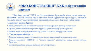 “Эко Констракшн” ХХК нь Нягтлан бодох бүртгэлийн олон улсын стандарт
(НББОУС) болон Монгол Улсын Нягтлан бодох бүртгэлийн тухай хууль, татварын
эрх зүйн зохицуулалтыг мөрдөж, санхүүгийн мэдээллээ бүртгэж, тайлагнадаг.
1. Харилцах дансны бүртгэл
• Байгууллагын бэлэн бус төлбөр тооцоог банкны харилцах дансаар гүйцэтгэдэг.
• Орлого, зарлагын банкны гүйлгээг журналд үндэслэн өдөр тутам бүртгэнэ.
• Банкны хуулгыг сар бүр нягтлангаар тулгаж, үлдэгдэл тохируулалт хийдэг.
2. Үндсэн хөрөнгийн бүртгэл
• Хөрөнгө худалдан авалт, элэгдэл тооцох, актлах ажиллагаа бүртгэлд тусгагдана.
• Үндсэн хөрөнгийг НББОУС 16 “Үндсэн хөрөнгө” стандартын дагуу анхны өртгөөр
бүртгэнэ.
• Элэгдэл тооцохдоо шулуун шугамын аргыг хэрэглэдэг.
“ЭКО КОНСТРАКШН” ХХК-н бүртгэлийн
зарчим
 