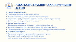 3. Орлого, зардлын бүртгэл
• Гэрээт ажил, барилгын төслөөс орлого бүрддэг.
• Орлогыг биелэлтийн үе шатанд үндэслэн хүлээн зөвшөөрдөг.
• Зардлыг төрөл тус бүрээр ангилан бүртгэдэг (цалин, материал, түрээс гэх мэт).
• Хувьсах ба тогтмол зардлыг тусад нь ангилдаг.
4. Авлага, өглөгийн бүртгэл
• Харилцагчдаас авах авлагыг нэхэмжлэл, гэрээнд үндэслэн бүртгэнэ.
• Нийлүүлэгч, ажил гүйцэтгэгчдэд төлөх өглөгийг данс бүртгэлээр хянадаг.
• Төлбөрийн хуваарьт хяналт тавих, хугацаа хэтэрсэн төлбөрүүдийг тусгайлан анхаарна.
5. Бэлэн мөнгөний бүртгэл
• Кассын орлого, зарлагын баримтаар гүйлгээг үндэслэн бүртгэнэ.
• Кассын үлдэгдлийг өдөр бүр шалгаж, тайлан гаргадаг.
• Бэлэн мөнгөний зарцуулалтад батлагдсан лимит мөрдөнө.
“ЭКО КОНСТРАКШН” ХХК-н бүртгэлийн
зарчим
 