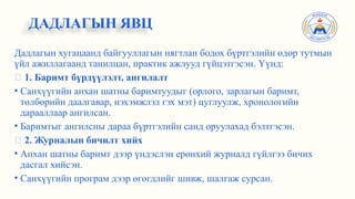 Дадлагын хугацаанд байгууллагын нягтлан бодох бүртгэлийн өдөр тутмын
үйл ажиллагаанд танилцан, практик ажлууд гүйцэтгэсэн. Үүнд:
✅ 1. Баримт бүрдүүлэлт, ангилалт
• Санхүүгийн анхан шатны баримтуудыг (орлого, зарлагын баримт,
төлбөрийн даалгавар, нэхэмжлэл гэх мэт) цуглуулж, хронологийн
дарааллаар ангилсан.
• Баримтыг ангилсны дараа бүртгэлийн санд оруулахад бэлтгэсэн.
✅ 2. Журналын бичилт хийх
• Анхан шатны баримт дээр үндэслэн ерөнхий журналд гүйлгээ бичих
дасгал хийсэн.
• Санхүүгийн програм дээр өгөгдлийг шивж, шалгаж сурсан.
ДАДЛАГЫН ЯВЦ
 