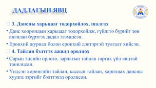 ✅ 3. Дансны харьцааг тодорхойлох, шалгах
• Данс хоорондын харьцааг тодорхойлж, гүйлгээ бүрийг зөв
ангилан бүртгэх дадал эзэмшсэн.
• Ерөнхий журнал болон ерөнхий дэвтэртэй тулгалт хийсэн.
✅ 4. Тайлан бэлтгэх ажилд оролцох
• Сарын эцсийн орлого, зарлагын тайлан гаргах үйл явцтай
танилцсан.
• Үндсэн хөрөнгийн тайлан, кассын тайлан, харилцах дансны
хуулга зэргийг бэлтгэхэд оролцсон.
ДАДЛАГЫН ЯВЦ
 