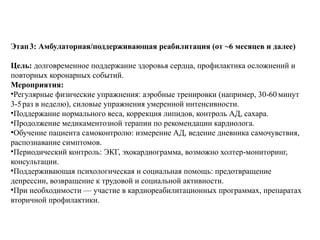 Этап3: Амбулаторная/поддерживающая реабилитация (от ~6 месяцев и далее)
Цель: долговременное поддержание здоровья сердца, профилактика осложнений и
повторных коронарных событий.
Мероприятия:
•Регулярные физические упражнения: аэробные тренировки (например, 30 60 минут
‑
3 5раз в неделю), силовые упражнения умеренной интенсивности.
‑
•Поддержание нормального веса, коррекция липидов, контроль АД, сахара.
•Продолжение медикаментозной терапии по рекомендации кардиолога.
•Обучение пациента самоконтролю: измерение АД, ведение дневника самочувствия,
распознавание симптомов.
•Периодический контроль: ЭКГ, эхокардиограмма, возможно холтер мониторинг,
‑
консультации.
•Поддерживающая психологическая и социальная помощь: предотвращение
депрессии, возвращение к трудовой и социальной активности.
•При необходимости — участие в кардиореабилитационных программах, препаратах
вторичной профилактики.
 