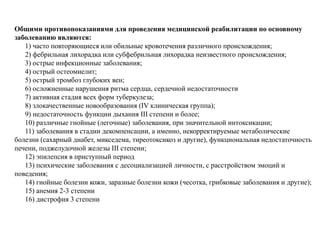 Общими противопоказаниями для проведения медицинской реабилитации по основному
заболеванию являются:
1) часто повторяющиеся или обильные кровотечения различного происхождения;
2) фебрильная лихорадка или субфебрильная лихорадка неизвестного происхождения;
3) острые инфекционные заболевания;
4) острый остеомиелит;
5) острый тромбоз глубоких вен;
6) осложненные нарушения ритма сердца, сердечной недостаточности
7) активная стадия всех форм туберкулеза;
8) злокачественные новообразования (IV клиническая группа);
9) недостаточность функции дыхания III степени и более;
10) различные гнойные (легочные) заболевания, при значительной интоксикации;
11) заболевания в стадии декомпенсации, а именно, некорректируемые метаболические
болезни (сахарный диабет, микседема, тиреотоксикоз и другие), функциональная недостаточность
печени, поджелудочной железы III степени;
12) эпилепсия в приступный период
13) психические заболевания с десоциализацией личности, с расстройством эмоций и
поведения;
14) гнойные болезни кожи, заразные болезни кожи (чесотка, грибковые заболевания и другие);
15) анемия 2-3 степени
16) дистрофия 3 степени
 