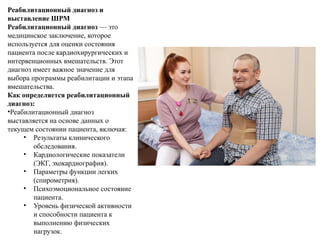 Реабилитационный диагноз и
выставление ШРМ
Реабилитационный диагноз — это
медицинское заключение, которое
используется для оценки состояния
пациента после кардиохирургических и
интервенционных вмешательств. Этот
диагноз имеет важное значение для
выбора программы реабилитации и этапа
вмешательства.
Как определяется реабилитационный
диагноз:
•Реабилитационный диагноз
выставляется на основе данных о
текущем состоянии пациента, включая:
• Результаты клинического
обследования.
• Кардиологические показатели
(ЭКГ, эхокардиография).
• Параметры функции легких
(спирометрия).
• Психоэмоциональное состояние
пациента.
• Уровень физической активности
и способности пациента к
выполнению физических
нагрузок.
 