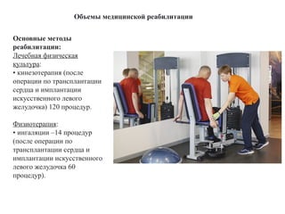Объемы медицинской реабилитации
Основные методы
реабилитации:
Лечебная физическая
культура:
• кинезотерапия (после
операции по трансплантации
сердца и имплантации
искусственного левого
желудочка) 120 процедур.
Физиотерапия:
• ингаляции –14 процедур
(после операции по
трансплантации сердца и
имплантации искусственного
левого желудочка 60
процедур).
 