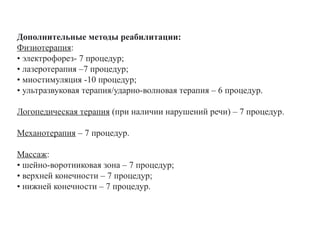 Дополнительные методы реабилитации:
Физиотерапия:
• электрофорез- 7 процедур;
• лазеротерапия –7 процедур;
• миостимуляция -10 процедур;
• ультразвуковая терапия/ударно-волновая терапия – 6 процедур.
Логопедическая терапия (при наличии нарушений речи) – 7 процедур.
Механотерапия – 7 процедур.
Массаж:
• шейно-воротниковая зона – 7 процедур;
• верхней конечности – 7 процедур;
• нижней конечности – 7 процедур.
 