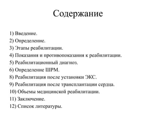 Содержание
1) Введение.
2) Определение.
3) Этапы реабилитации.
4) Показания и противопоказания к реабилитации.
5) Реабилитационный диагноз.
6) Определение ШРМ.
8) Реабилитация после установки ЭКС.
9) Реабилитация после трансплантации сердца.
10) Объемы медицинской реабилитации.
11) Заключение.
12) Список литературы.
 
