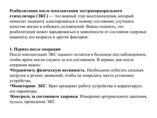 Реабилитация после имплантации экстракорпорального
стимулятора (ЭКС) — это важный этап восстановления, который
помогает пациенту адаптироваться к новому состоянию, улучшить
качество жизни и избежать осложнений. Важно помнить, что
реабилитация может варьироваться в зависимости от состояния здоровья
пациента, его возраста и других факторов.
1. Период после операции
После имплантации ЭКС пациент остается в больнице под наблюдением,
чтобы врачи могли следить за его состоянием. В первые дни после
операции важно:
•Ограничить физическую активность. Необходимо избегать сильных
нагрузок и резких движений, чтобы не повредить место установки
устройства.
•Мониторинг ЭКС. Врач проверяет работу устройства и корректирует
его параметры.
•Контроль за состоянием здоровья. Измерение артериального давления,
пульса, проведение ЭКГ.
 
