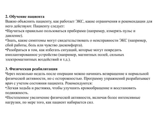 2. Обучение пациента
Важно объяснить пациенту, как работает ЭКС, какие ограничения и рекомендации для
него действуют. Пациенту следует:
•Научиться правильно пользоваться приборами (например, измерять пульс и
давление).
•Знать, какие симптомы могут свидетельствовать о неисправности ЭКС (например,
сбой работы, боль или чувство дискомфорта).
•Разобраться в том, как избегать ситуаций, которые могут повредить
имплантированное устройство (например, магнитных полей, сильных
электромагнитных воздействий и т.д.).
3. Физическая реабилитация
Через несколько недель после операции можно начинать возвращение к нормальной
физической активности, но с осторожностью. Программу упражнений разрабатывает
врач с учетом состояния пациента. Рекомендуются:
•Легкая ходьба и растяжка, чтобы улучшить кровообращение и восстановить
подвижность.
•Постепенное увеличение физической активности, включая более интенсивные
нагрузки, по мере того, как пациент набирается сил.
 