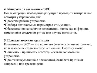 4. Контроль за состоянием ЭКС
После операции необходимо регулярно проходить контрольные
осмотры у кардиолога для:
•Проверки работы устройства.
•Подбора оптимальных параметров стимуляции.
•Обследования на наличие осложнений, таких как инфекции,
изменения в сердечном ритме или другие патологии.
5. Психологическая адаптация
Имплантация ЭКС — это не только физическое вмешательство,
но и важное психологическое испытание. Поэтому важно:
•Понимать и принимать необходимость использования
устройства.
•Пройти консультацию с психологом, если есть признаки
депрессии или тревожности.
 