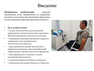 Введение
Медицинская реабилитация – комплекс
медицинских услуг, направленных на сохранение,
частичное или полное восстановление нарушенных
и (или) утраченных функций организма пациента;
• Цель реабилитации:
• • полное или частичное восстановление
нарушенных и (или) компенсация утраченных
функций пораженного органа или системы;
• • поддержание функций организма в процессе
завершения остро развившегося
патологического процесса;
• • предупреждение, ранняя диагностика и
коррекция возможных нарушений функций
поврежденных органов или систем организма;
• • предупреждение и снижение степени
возможной инвалидности;
• • сохранение работоспособности пациента;
• • социальная интеграция пациента в общество.
 