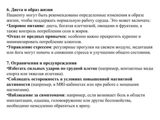 6. Диета и образ жизни
Пациенту могут быть рекомендованы определенные изменения в образе
жизни, чтобы поддержать нормальную работу сердца. Это может включать:
•Здоровое питание: диета, богатая клетчаткой, овощами и фруктами, а
также контроль потребления соли и жиров.
•Отказ от вредных привычек: особенно важно прекратить курение и
минимизировать потребление алкоголя.
•Управление стрессом: регулярные прогулки на свежем воздухе, медитация
или йога могут помочь в снижении стресса и улучшении общего состояния.
7. Ограничения и предупреждения
•Избегать сильных ударов по грудной клетке (например, контактные виды
спорта или тяжелая атлетика).
•Соблюдать осторожность в условиях повышенной магнитной
активности (например, в MRI-кабинетах или при работе с мощными
магнитами).
•Наблюдение за симптомами: например, если возникает боль в области
имплантации, одышка, головокружение или другие беспокойства,
необходимо немедленно обратиться к врачу.
 