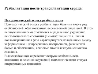 Психологический аспект реабилитации
Психологический аспект реабилитации больных имеет ряд
особенностей, обусловленных перенесенной операцией. В этом
периоде клинически отмечается определенное ухудшение
психологического состояния у многих пациентов. Ранняя
послеоперационная фаза характеризуется колебаниями между
эйфорическим и депрессивным настроением, физической
болью и облегчением, ясностью мысли и затуманенностью
сознания.
Вышеизложенное определяет острую необходимость
выявления и лечения нарушений психологического статуса
оперированных пациентов.
Реабилитация после трансплантации сердца.
 