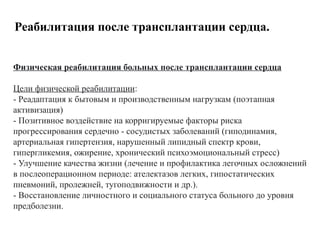 Реабилитация после трансплантации сердца.
Физическая реабилитация больных после трансплантации сердца
Цели физической реабилитации:
- Реадаптация к бытовым и производственным нагрузкам (поэтапная
активизация)
- Позитивное воздействие на корригируемые факторы риска
прогрессирования сердечно - сосудистых заболеваний (гиподинамия,
артериальная гипертензия, нарушенный липидный спектр крови,
гипергликемия, ожирение, хронический психоэмоциональный стресс)
- Улучшение качества жизни (лечение и профилактика легочных осложнений
в послеоперационном периоде: ателектазов легких, гипостатических
пневмоний, пролежней, тугоподвижности и др.).
- Восстановление личностного и социального статуса больного до уровня
предболезни.
 