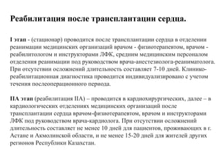 Реабилитация после трансплантации сердца.
I этап - (стационар) проводится после трансплантации сердца в отделении
реанимации медицинских организаций врачом - физиотерапевтом, врачом -
реабилитологом и инструкторами ЛФК, средним медицинским персоналом
отделения реанимации под руководством врача-анестезиолога-реаниматолога.
При отсутствии осложнений длительность составляет 7-10 дней. Клинико-
реабилитационная диагностика проводится индивидуализировано с учетом
течения послеоперационного периода.
IIА этап (реабилитация IIА) – проводится в кардиохирургических, далее – в
кардиологических отделениях медицинских организаций после
трансплантации сердца врачом-физиотерапевтом, врачом и инструкторами
ЛФК под руководством врача-кардиолога. При отсутствии осложнений
длительность составляет не менее 10 дней для пациентов, проживающих в г.
Астане и Акмолинской области, и не менее 15-20 дней для жителей других
регионов Республики Казахстан.
 