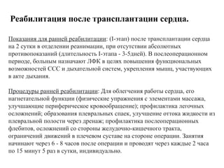 Реабилитация после трансплантации сердца.
Показания для ранней реабилитации: (I-этап) после трансплантации сердца
на 2 сутки в отделении реанимации, при отсутствии абсолютных
противопоказаний (длительность I-этапа - 3-5дней). В послеоперационном
периоде, больным назначают ЛФК в целях повышения функциональных
возможностей ССС и дыхательной систем, укрепления мышц, участвующих
в акте дыхания.
Процедуры ранней реабилитации: Для облегчения работы сердца, его
нагнетательной функции (физические упражнения с элементами массажа,
улучшающие периферическое кровообращение); профилактика легочных
осложнений; образования плевральных спаек, улучшение оттока жидкости из
плевральной полости через дренаж; профилактика послеоперационных
флебитов, осложнений со стороны желудочно-кишечного тракта,
ограничений движений в плечевом суставе на стороне операции. Занятия
начинают через 6 - 8 часов после операции и проводят через каждые 2 часа
по 15 минут 5 раз в сутки, индивидуально.
 