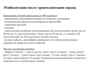 Реабилитация после трансплантации сердца.
Критериями плохой переносимости ФР являются:
- выраженная, неадекватная мощности нагрузки, тахикардия;
- возникновение приступа стенокардии во время ФН;
- появление аритмий;
- одышка;
- значительные колебания АД (повышение АД систолического более чем на
40 мм. рт. ст, диастолического - более чем на 10 мм. рт. ст; падение АД
систолического на 10 мм ртутного столба и более);
- резкая слабость, дискомфорт, акроцианоз или побледнение кожных
покровов во время или после нагрузки.
Частота посещения клиники:
- Первые 4 недели – 1 раз в неделю, затем 1 раз в 2 недели – 3 раза, затем 1
раз в 3 недели – 3 раза, затем 1 раз в месяц – 3-6 раз, затем 1 раз в 2 месяца –
2-3 раза, затем каждые 3-4 месяца. Расписание посещений может меняться в
зависимости от клинического течения.
 