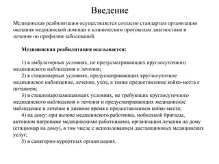 Введение
Медицинская реабилитация осуществляется согласно стандартам организации
оказания медицинской помощи и клиническим протоколам диагностики и
лечения по профилям заболеваний.
Медицинская реабилитация оказывается:
1) в амбулаторных условиях, не предусматривающих круглосуточного
медицинского наблюдения и лечения;
2) в стационарных условиях, предусматривающих круглосуточное
медицинское наблюдение, лечение, уход, а также предоставление койко-места с
питанием;
3) в стационарозамещающих условиях, не требующих круглосуточного
медицинского наблюдения и лечения и предусматривающих медицинское
наблюдение и лечение в дневное время с предоставлением койко-места;
4) на дому: при вызове медицинского работника, мобильной бригады,
активном патронаже медицинскими работниками, организации лечения на дому
(стационар на дому), в том числе с использованием дистанционных медицинских
услуг;
5) в санаторно-курортных организациях.
 