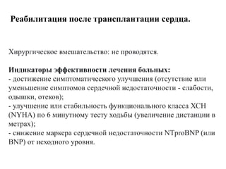 Реабилитация после трансплантации сердца.
Хирургическое вмешательство: не проводятся.
Индикаторы эффективности лечения больных:
- достижение симптоматического улучшения (отсутствие или
уменьшение симптомов сердечной недостаточности - слабости,
одышки, отеков);
- улучшение или стабильность функционального класса ХСН
(NYHA) по 6 минутному тесту ходьбы (увеличение дистанции в
метрах);
- снижение маркера сердечной недостаточности NTproBNP (или
BNP) от исходного уровня.
 