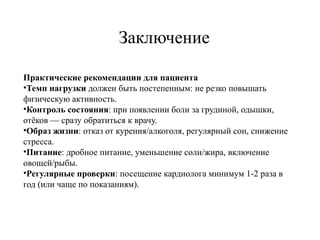 Заключение
Практические рекомендации для пациента
•Темп нагрузки должен быть постепенным: не резко повышать
физическую активность.
•Контроль состояния: при появлении боли за грудиной, одышки,
отёков — сразу обратиться к врачу.
•Образ жизни: отказ от курения/алкоголя, регулярный сон, снижение
стресса.
•Питание: дробное питание, уменьшение соли/жира, включение
овощей/рыбы.
•Регулярные проверки: посещение кардиолога минимум 1 2 раза в
‑
год (или чаще по показаниям).
 