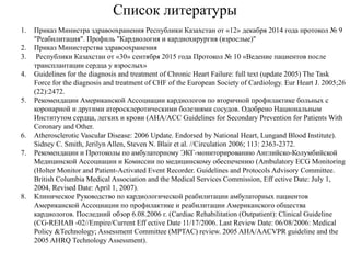 Список литературы
1. Приказ Министра здравоохранения Республики Казахстан от «12» декабря 2014 года протокол № 9
"Реабилитация". Профиль "Кардиология и кардиохирургия (взрослые)"
2. Приказ Министерства здравоохранения
3. Республики Казахстан от «30» сентября 2015 года Протокол № 10 «Ведение пациентов после
трансплантации сердца у взрослых»
4. Guidelines for the diagnosis and treatment of Chronic Heart Failure: full text (update 2005) The Task
Force for the diagnosis and treatment of CHF of the European Society of Cardiology. Eur Heart J. 2005;26
(22):2472.
5. Рекомендации Американской Ассоциации кардиологов по вторичной профилактике больных с
коронарной и другими атеросклеротическими болезнями сосудов. Одобрено Национальным
Институтом сердца, легких и крови (AHA/ACC Guidelines for Secondary Prevention for Patients With
Coronary and Other.
6. Atherosclerotic Vascular Disease: 2006 Update. Endorsed by National Heart, Lungand Blood Institute).
Sidney C. Smith, Jerilyn Allen, Steven N. Blair et al. //Circulation 2006; 113: 2363-2372.
7. Рекомендации и Протоколы по амбулаторному ЭКГ-мониторированию Английско-Колумбийской
Медицинской Ассоциации и Комиссии по медицинскому обеспечению (Ambulatory ECG Monitoring
(Holter Monitor and Patient-Activated Event Recorder. Guidelines and Protocols Advisory Committee.
British Columbia Medical Association and the Medical Services Commission, Eff ective Date: July 1,
2004, Revised Date: April 1, 2007).
8. Клиническое Руководство по кардиологической реабилитации амбулаторных пациентов
Американской Ассоциации по профилактике и реабилитации Американского общества
кардиологов. Последний обзор 6.08.2006 г. (Cardiac Rehabilitation (Outpatient): Clinical Guideline
(CG-REHAB -02//Empire/Current Eff ective Date 11/17/2006. Last Review Date: 06/08/2006: Medical
Policy &Technology; Assessment Committee (MPTAC) review. 2005 AHA/AACVPR guideline and the
2005 AHRQ Technology Assessment).
 