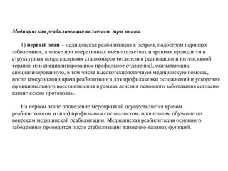 Медицинская реабилитация включает три этапа.
1) первый этап – медицинская реабилитация в остром, подостром периодах
заболевания, а также при оперативных вмешательствах и травмах проводится в
структурных подразделениях стационаров (отделения реанимации и интенсивной
терапии или специализированное профильное отделение), оказывающих
специализированную, в том числе высокотехнологичную медицинскую помощь,
после консультации врача реабилитолога для профилактики осложнений и ускорения
функционального восстановления в рамках лечения основного заболевания согласно
клиническим протоколам.
На первом этапе проведение мероприятий осуществляется врачом
реабилитологом и (или) профильным специалистом, прошедшим обучение по
вопросам медицинской реабилитации. Медицинская реабилитация основного
заболевания проводится после стабилизации жизненно-важных функций.
 