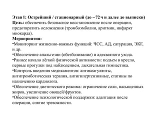 Этап1: Острейший / стационарный (до ~72ч и далее до выписки)
Цель: обеспечить безопасное восстановление после операции,
предотвратить осложнения (тромбоэмболии, аритмии, инфаркт
миокарда).
Мероприятия:
•Мониторинг жизненно важных функций: ЧСС, АД, сатурация, ЭКГ,
‑
и др.
•Обеспечение анальгезии (обезболивание) и адекватного ухода.
•Раннее начало лёгкой физической активности: подъем в кресло,
первые прогулки под наблюдением, дыхательная гимнастика.
•Контроль введения медикаментов: антикоагулянты,
антитромботическая терапия, антигипертензивные, статины по
назначению кардиолога.
•Обеспечение диетического режима: ограничение соли, насыщенных
жиров, увеличение овощей/фруктов.
•Обеспечение психологической поддержки: адаптация после
операции, снятие тревожности.
 