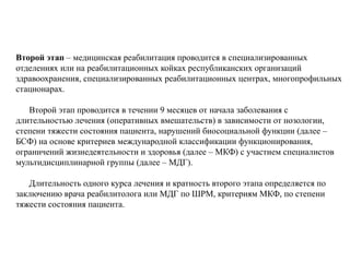 Второй этап – медицинская реабилитация проводится в специализированных
отделениях или на реабилитационных койках республиканских организаций
здравоохранения, специализированных реабилитационных центрах, многопрофильных
стационарах.
Второй этап проводится в течении 9 месяцев от начала заболевания с
длительностью лечения (оперативных вмешательств) в зависимости от нозологии,
степени тяжести состояния пациента, нарушений биосоциальной функции (далее –
БСФ) на основе критериев международной классификации функционирования,
ограничений жизнедеятельности и здоровья (далее – МКФ) с участием специалистов
мультидисциплинарной группы (далее – МДГ).
Длительность одного курса лечения и кратность второго этапа определяется по
заключению врача реабилитолога или МДГ по ШРМ, критериям МКФ, по степени
тяжести состояния пациента.
 