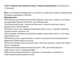 Этап2: Ранний восстановительный / специализированный (от выписки до
≈6месяцев)
Цель: постепенное возвращение к активности, укрепление сердца, профилактика
повторных коронарных событий.
Мероприятия:
•Постепенное увеличение физической нагрузки: прогулки, ходьба по лестнице,
велотренажёр/тредмил безопасно, под наблюдением.
‑
•Лечебная физкультура: гимнастика больших и мелких мышечных групп,
упражнения на выносливость.
•Контроль массы тела, коррекция факторов риска: отказ от курения, контроль
сахара/липидов, контроль АД.
•Диетотерапия: снижение насыщенных жиров, увеличение омега 3, клетчатки,
‑
ограничение соли.
•Медикаментозное сопровождение: статины, антиагреганты/антикоагулянты,
коррекция АД/ригидности сосудов.
•Психологическая/социальная адаптация: обучение пациента, адаптация образа
жизни, поддержка.
•Периодический функциональный контроль: ЭКГ, при необходимости
нагрузочные тесты, эхокардиография.
•Обеспечение преемственности: передача из стационара в дневной или
амбулаторный режим реабилитации.
 