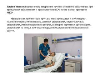Третий этап проводится после завершения лечения основного заболевания, при
врожденных заболеваниях и при сохранении БСФ после оценки критериев
МКФ.
Медицинская реабилитация третьего этапа проводится в амбулаторно-
поликлинических организациях, дневных стационарах, круглосуточных
стационарах, реабилитационных центрах, санаторно-курортных организациях,
стационарах на дому, в том числе посредством дистанционной медицинской
услуги.
 