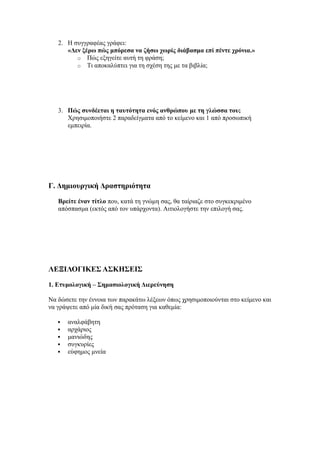 2. Η συγγραφέας γράφει:
«Δεν ξέρω πώς μπόρεσα να ζήσω χωρίς διάβασμα επί πέντε χρόνια.»
o Πώς εξηγείτε αυτή τη φράση;
o Τι αποκαλύπτει για τη σχέση της με τα βιβλία;
3. Πώς συνδέεται η ταυτότητα ενός ανθρώπου με τη γλώσσα του;
Χρησιμοποιήστε 2 παραδείγματα από το κείμενο και 1 από προσωπική
εμπειρία.
Γ. Δημιουργική Δραστηριότητα
Βρείτε έναν τίτλο που, κατά τη γνώμη σας, θα ταίριαζε στο συγκεκριμένο
απόσπασμα (εκτός από τον υπάρχοντα). Αιτιολογήστε την επιλογή σας.
ΛΕΞΙΛΟΓΙΚΕΣ ΑΣΚΗΣΕΙΣ
1. Ετυμολογική – Σημασιολογική Διερεύνηση
Να δώσετε την έννοια των παρακάτω λέξεων όπως χρησιμοποιούνται στο κείμενο και
να γράψετε από μία δική σας πρόταση για καθεμία:
 αναλφάβητη
 αρχάριος
 μανιώδης
 συγκυρίες
 εύφημος μνεία
 